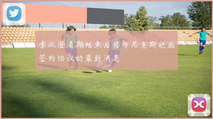 索汉澄清期结束后将与尼克斯达成签约协议的最新消息