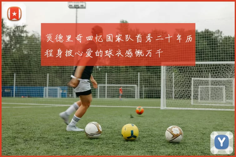 莫德里奇回忆国家队首秀二十年历程身披心爱的球衣感慨万千