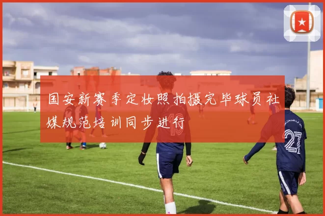 国安新赛季定妆照拍摄完毕球员社媒规范培训同步进行