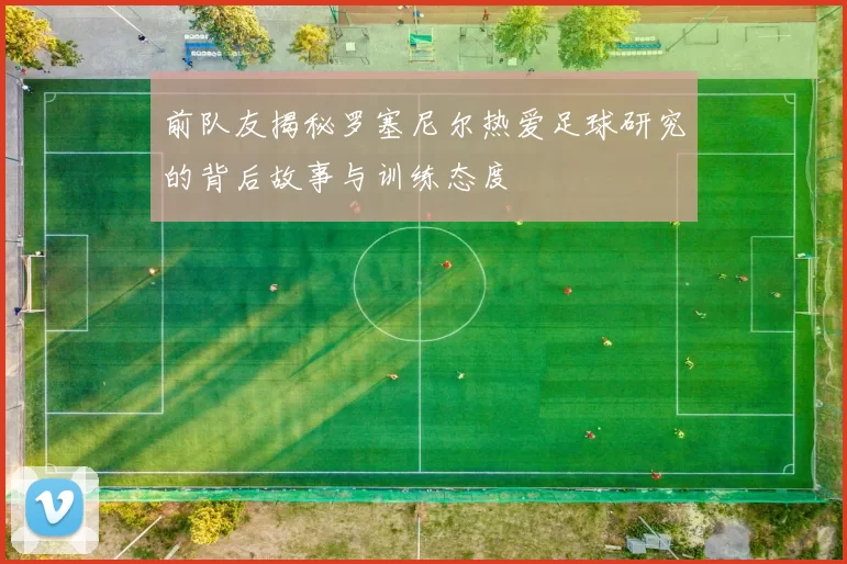 前队友揭秘罗塞尼尔热爱足球研究的背后故事与训练态度