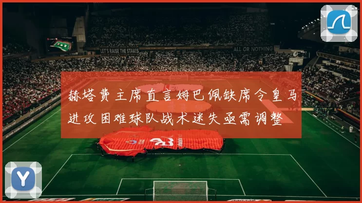 赫塔费主席直言姆巴佩缺席令皇马进攻困难球队战术迷失亟需调整
