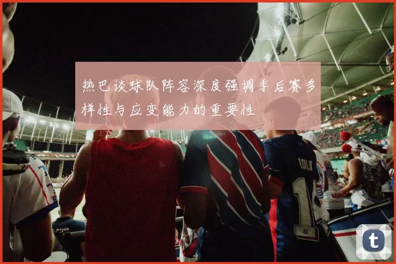 热巴谈球队阵容深度强调季后赛多样性与应变能力的重要性