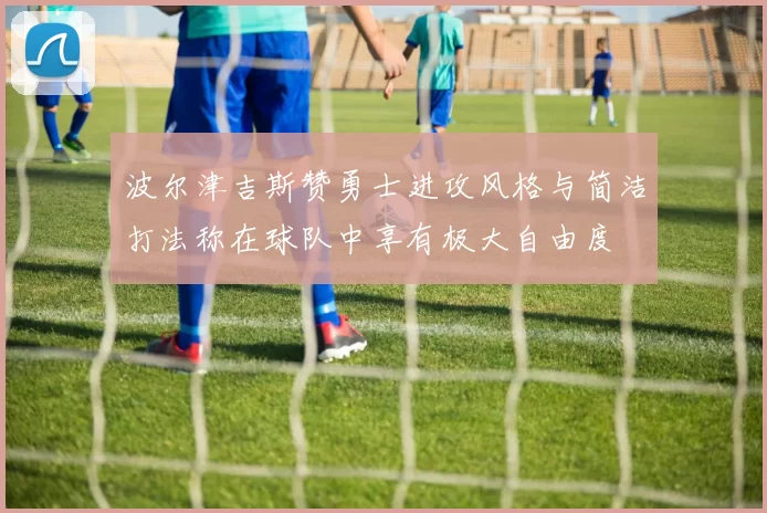 波尔津吉斯赞勇士进攻风格与简洁打法称在球队中享有极大自由度