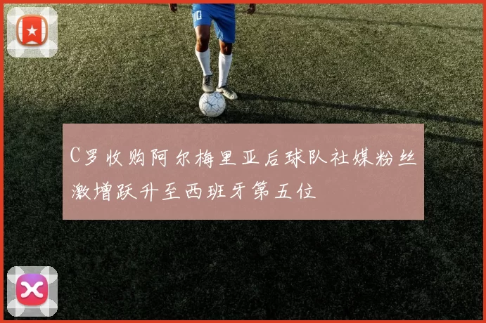 C罗收购阿尔梅里亚后球队社媒粉丝激增跃升至西班牙第五位