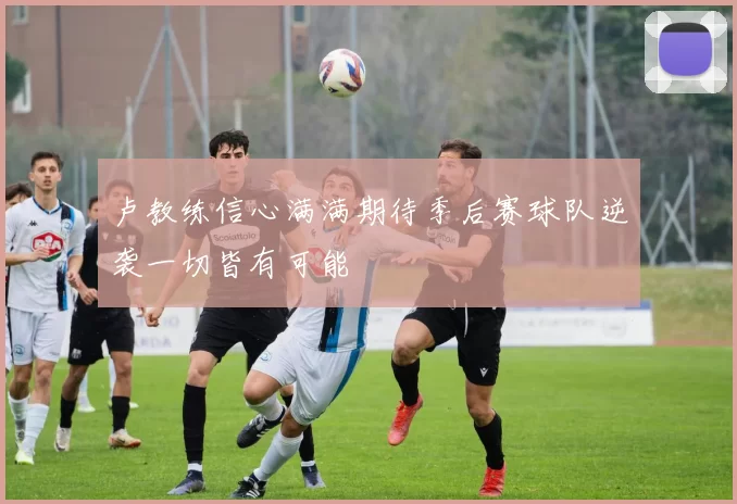 卢教练信心满满期待季后赛球队逆袭一切皆有可能