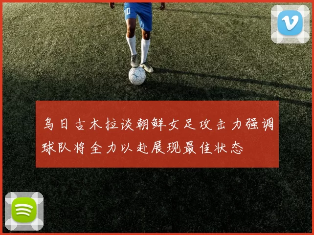 乌日古木拉谈朝鲜女足攻击力强调球队将全力以赴展现最佳状态