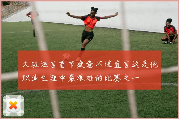 文班坦言首节疲惫不堪直言这是他职业生涯中最艰难的比赛之一