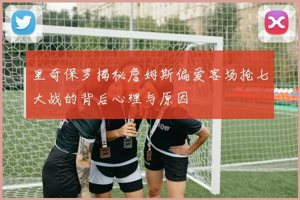 里奇保罗揭秘詹姆斯偏爱客场抢七大战的背后心理与原因