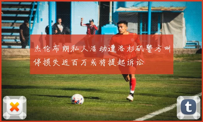 杰伦布朗私人活动遭洛杉矶警方叫停损失近百万或将提起诉讼