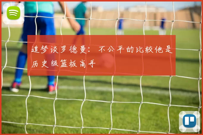 追梦谈罗德曼：不公平的比较他是历史级篮板高手