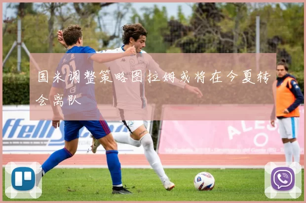 国米调整策略图拉姆或将在今夏转会离队