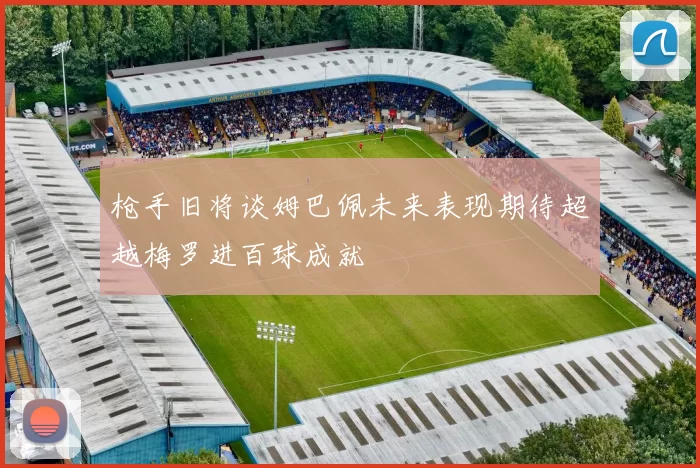枪手旧将谈姆巴佩未来表现期待超越梅罗进百球成就