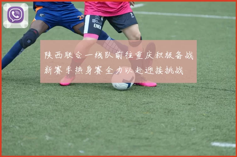 陕西联合一线队前往重庆积极备战新赛季热身赛全力以赴迎接挑战