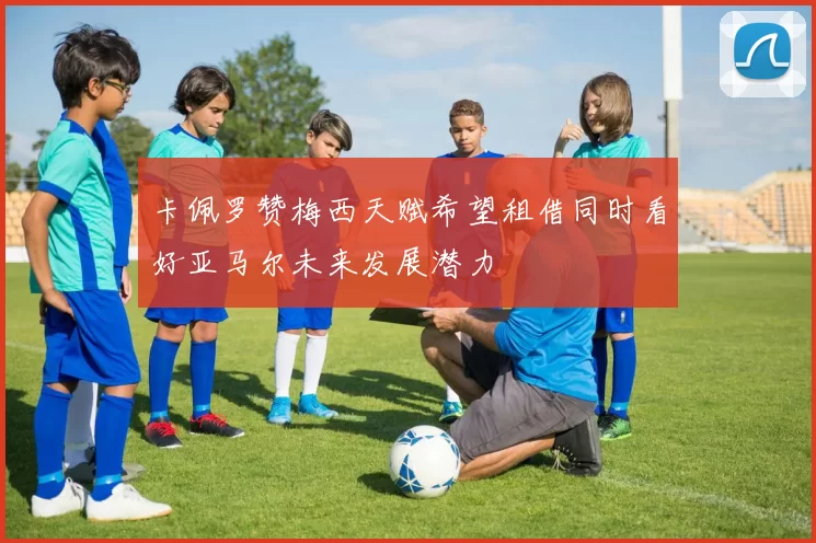 卡佩罗赞梅西天赋希望租借同时看好亚马尔未来发展潜力