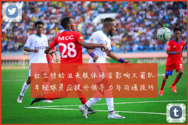 杜兰特的沮丧肢体语言影响火箭队年轻球员应提升领导力与沟通技巧