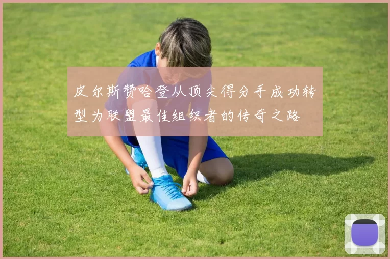 皮尔斯赞哈登从顶尖得分手成功转型为联盟最佳组织者的传奇之路