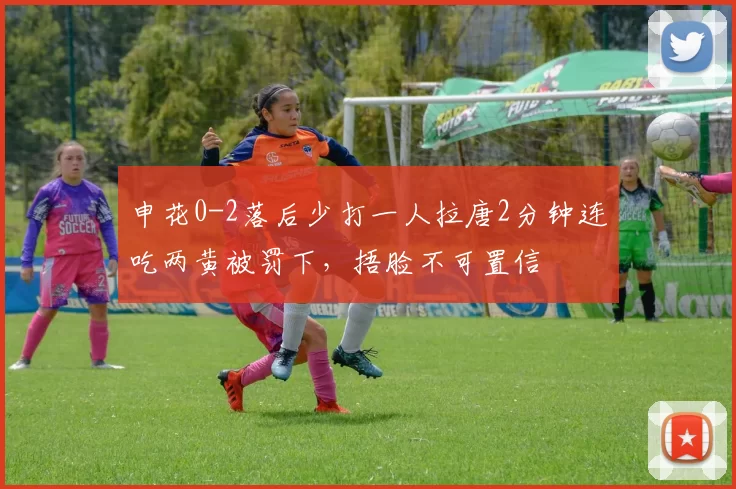 申花0-2落后少打一人拉唐2分钟连吃两黄被罚下，捂脸不可置信
