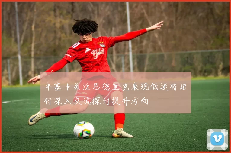 丰塞卡关注恩德里克表现低迷将进行深入交流探讨提升方向