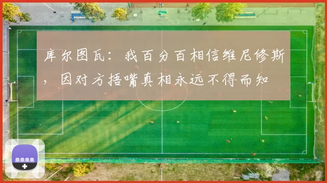 库尔图瓦：我百分百相信维尼修斯，因对方捂嘴真相永远不得而知