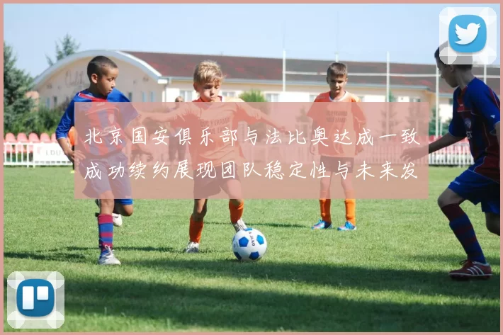 北京国安俱乐部与法比奥达成一致成功续约展现团队稳定性与未来发展潜力