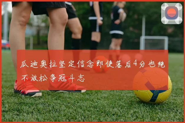 瓜迪奥拉坚定信念即使落后4分也绝不放松争冠斗志
