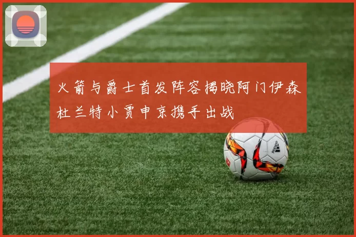火箭与爵士首发阵容揭晓阿门伊森杜兰特小贾申京携手出战