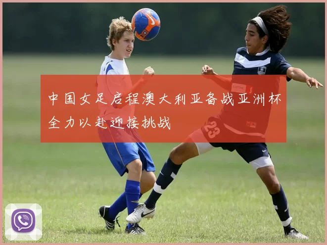中国女足启程澳大利亚备战亚洲杯全力以赴迎接挑战