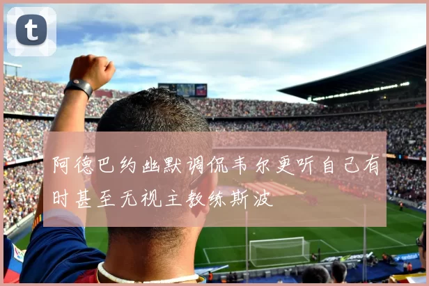 阿德巴约幽默调侃韦尔更听自己有时甚至无视主教练斯波