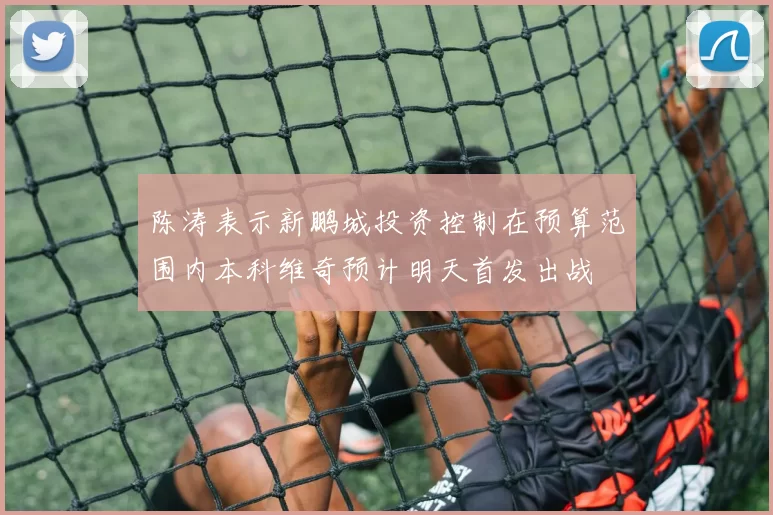 陈涛表示新鹏城投资控制在预算范围内本科维奇预计明天首发出战