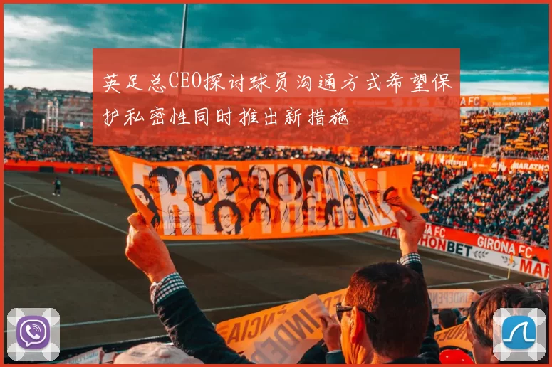 英足总CEO探讨球员沟通方式希望保护私密性同时推出新措施