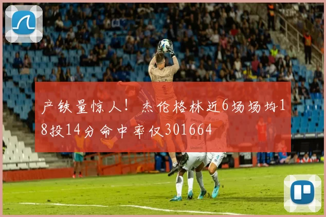 产铁量惊人！杰伦格林近6场场均18投14分命中率仅301664